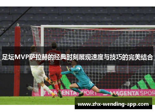 足坛MVP萨拉赫的经典时刻展现速度与技巧的完美结合