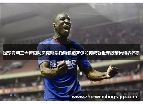 足球青训三大传奇阿贾克斯桑托斯佩纳罗尔如何成就世界级球员培养体系