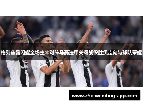 格列兹曼闪耀全场主宰对阵马赛法甲关键战役胜负走向与球队荣耀