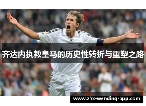 齐达内执教皇马的历史性转折与重塑之路 齐达内执教皇马的历史性转折与重塑之路