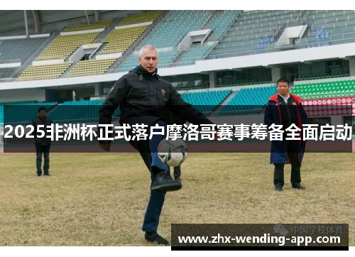 2025非洲杯正式落户摩洛哥赛事筹备全面启动