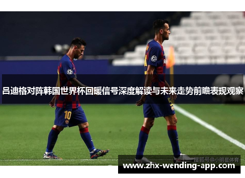 吕迪格对阵韩国世界杯回暖信号深度解读与未来走势前瞻表现观察 吕迪格对阵韩国世界杯回暖信号深度解读与未来走势前瞻表现观察