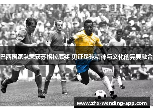 巴西国家队荣获苏格拉底奖 见证足球精神与文化的完美融合 巴西国家队荣获苏格拉底奖 见证足球精神与文化的完美融合